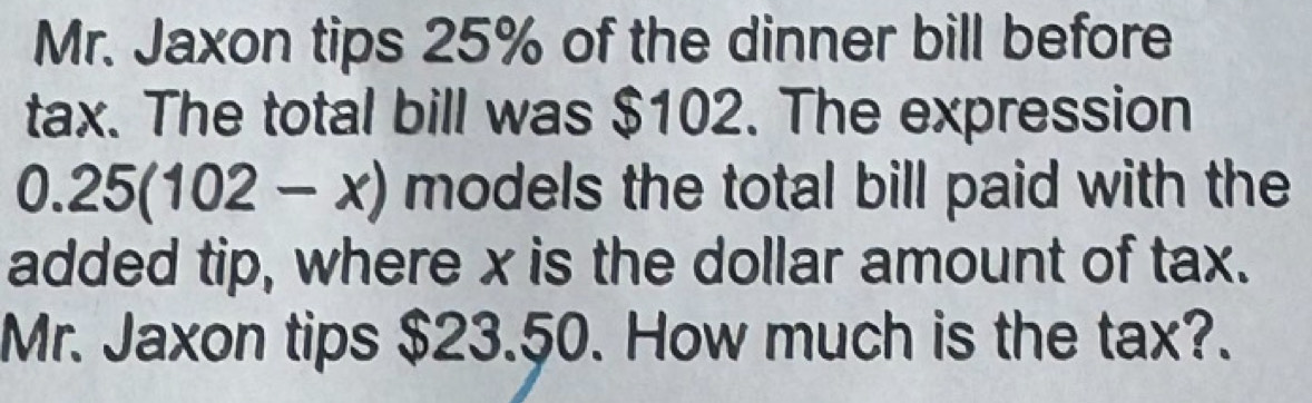 Mr. Jaxon tips 25% of the dinner bill before 
tax. The total bill was $102. The expression
0.25(102-x) models the total bill paid with the 
added tip, where x is the dollar amount of tax. 
Mr. Jaxon tips $23.50. How much is the tax?.