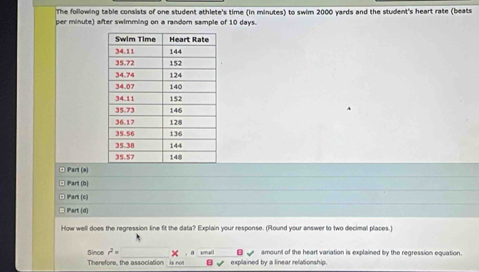 The following table consists of one student athlete's time (in minutes) to swim 2000 yards and the student's heart rate (beats 
per minute) after swimming on a random sample of 10 days. 
Part (a) 
Part (b) 
Part (c) 
Part (d) 
How well does the regression line fit the data? Explain your response. (Round your answer to two decimal places.) 
_ 
Since r^2= , a small amount of the heart variation is explained by the regression equation. 
Therefore, the association is not explained by a linear relationship.