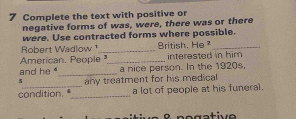 Complete the text with positive or 
negative forms of was, were, there was or there 
were. Use contracted forms where possible. 
Robert Wadlow ¹_ British. He²_ 
American. People _interested in him 
and he 4 _a nice person. In the 1920s,
5
any treatment for his medical 
condition. _a lot of people at his funeral.