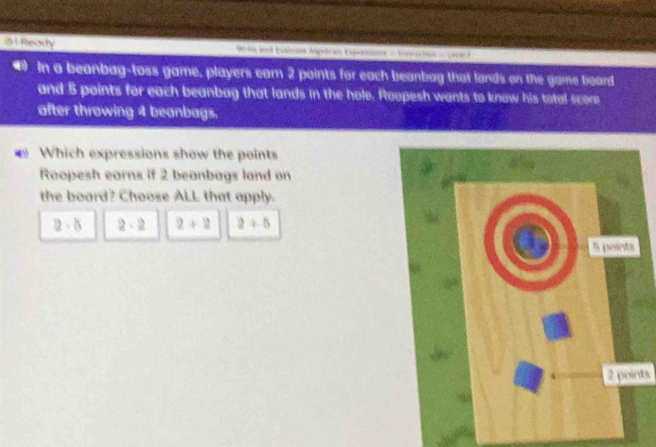 Reaity Wrirn and Eonletre Anginbrale Expretst = Isroriet =Lavan )
(1 In a beanbag-toss game, players earn 2 points for each beanbag that lands on the game board
and 5 points for each beanbag that lands in the hole. Roopesh wants to know his total score
after throwing 4 beanbags.
Which expressions show the points
Roopesh earns if 2 beanbags land on
the board? Choose ALL that apply.
2· 8 2· 2 2+2 2+5
2 points