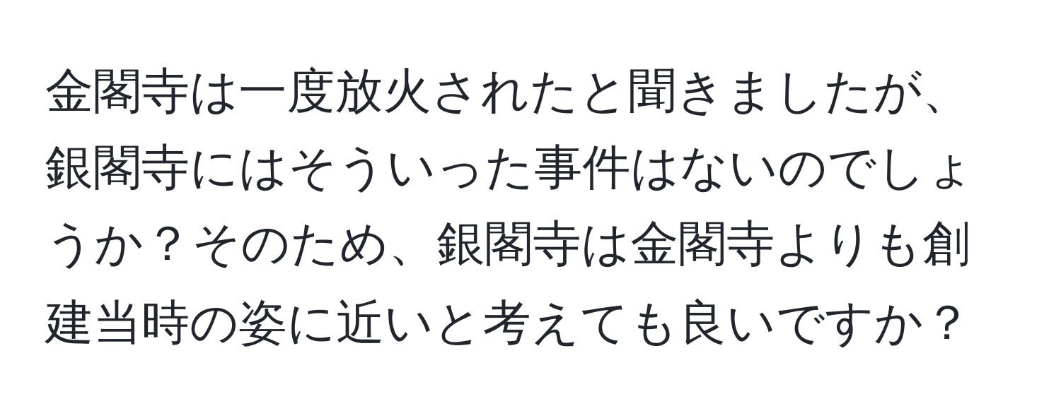 金閣寺は一度放火されたと聞きましたが、銀閣寺にはそういった事件はないのでしょうか？そのため、銀閣寺は金閣寺よりも創建当時の姿に近いと考えても良いですか？