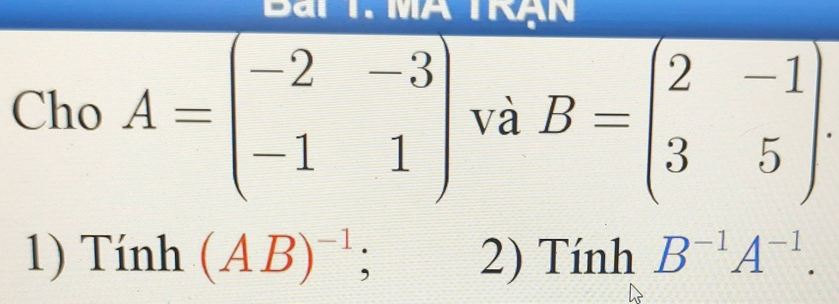 Bai T. MA Trạn 
Cho A=beginpmatrix -2&-3 -1&1endpmatrix và B=beginpmatrix 2&-1 3&5endpmatrix. 
1) Tính (AB)^-1; 2) Tính B^(-1)A^(-1).