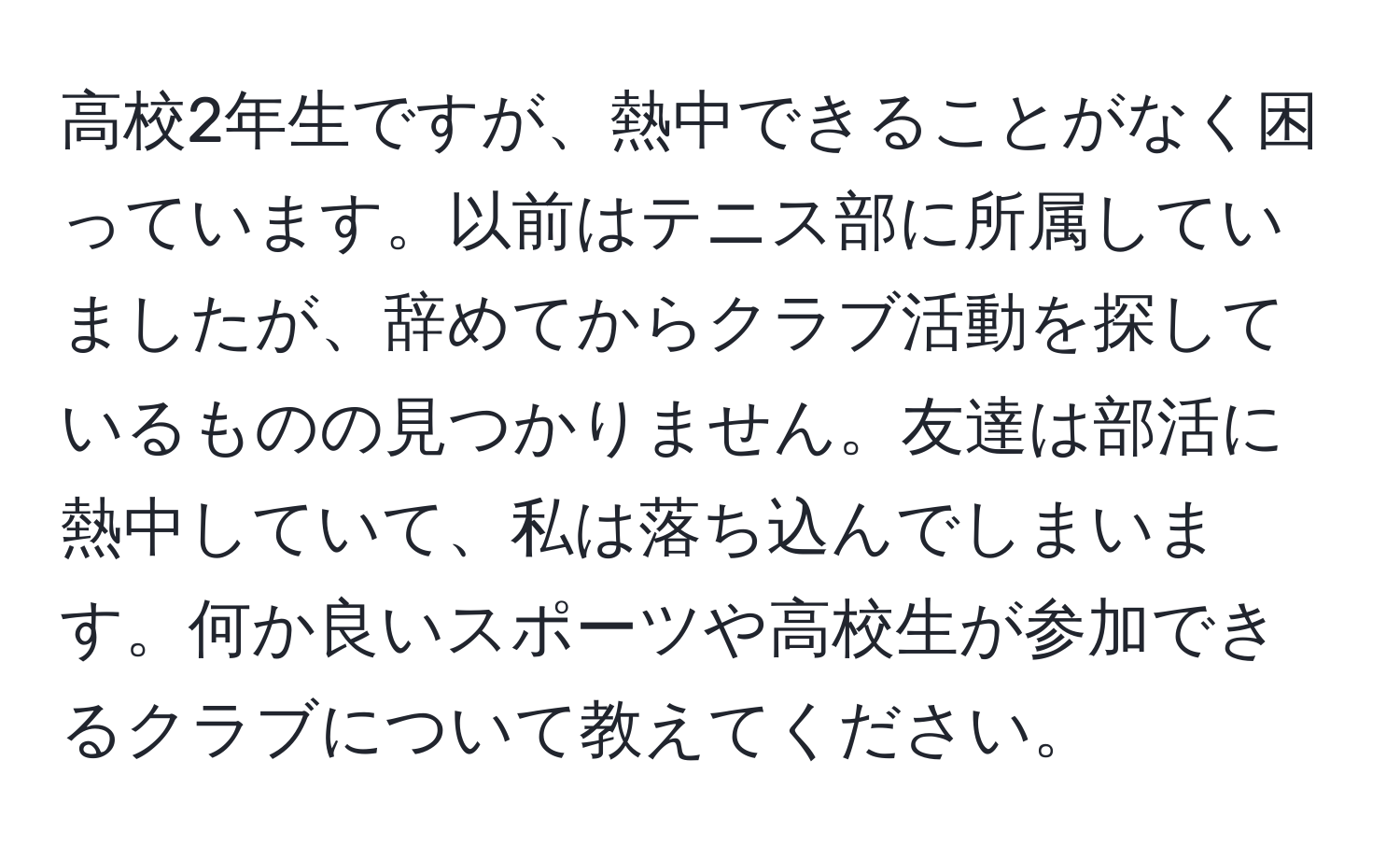 高校2年生ですが、熱中できることがなく困っています。以前はテニス部に所属していましたが、辞めてからクラブ活動を探しているものの見つかりません。友達は部活に熱中していて、私は落ち込んでしまいます。何か良いスポーツや高校生が参加できるクラブについて教えてください。