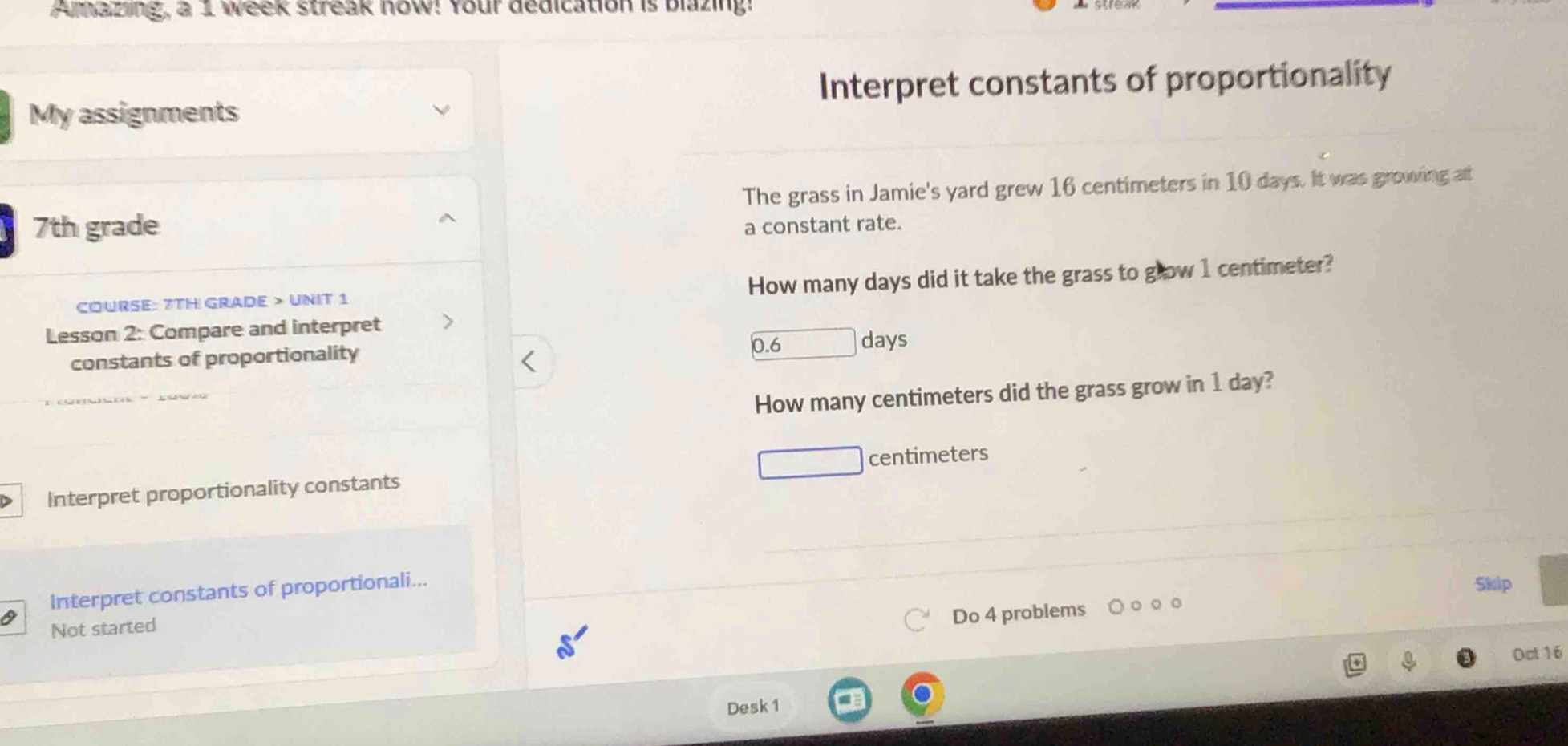 Amazing, a 1 week streak now! Your dedication is blazing! 
Interpret constants of proportionality 
My assignments 
The grass in Jamie's yard grew 16 centimeters in 10 days. It was growing at
7th grade a constant rate. 
COURSE: 7TH GRADE > UNIT 1 How many days did it take the grass to glow 1 centimeter? 
Lesson 2: Compare and interpret 
□ da 
constants of proportionality 
How many centimeters did the grass grow in 1 day? 
> Interpret proportionality constants centimeters 
Interpret constants of proportionali... 
Skip 
Not started 
Do 4 problems 
Oct 16 
Desk 1