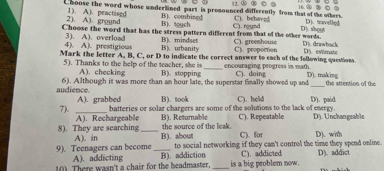 Ⓐ
Choose the word whose underlined part is pronounced differently from that of the others.
1). A). practised B). combined C). behaved D). travelled
2). A). ground B). touch C). round D). shout
Choose the word that has the stress pattern different from that of the other words.
3). A). overload B). mindset C). greenhouse D). drawback
4). A). prestigious B). urbanity C). proportion D). estimate
Mark the letter A, B, C, or D to indicate the correct answer to each of the following questions.
5). Thanks to the help of the teacher, she is _encouraging progress in math.
A). checking B). stopping C). doing D). making
6). Although it was more than an hour late, the superstar finally showed up and_ the attention of the
audience.
A). grabbed B). took C). held D). paid
7). _batteries or solar chargers are some of the solutions to the lack of energy.
A). Rechargeable B). Returnable C). Repeatable D). Unchangeable
8). They are searching _the source of the leak
A). in B). about C). for D). with
9). Teenagers can become _to social networking if they can't control the time they spend online.
A). addicting B). addiction C). addicted D). addict
10) There wasn't a chair for the headmaster, _is a big problem now.