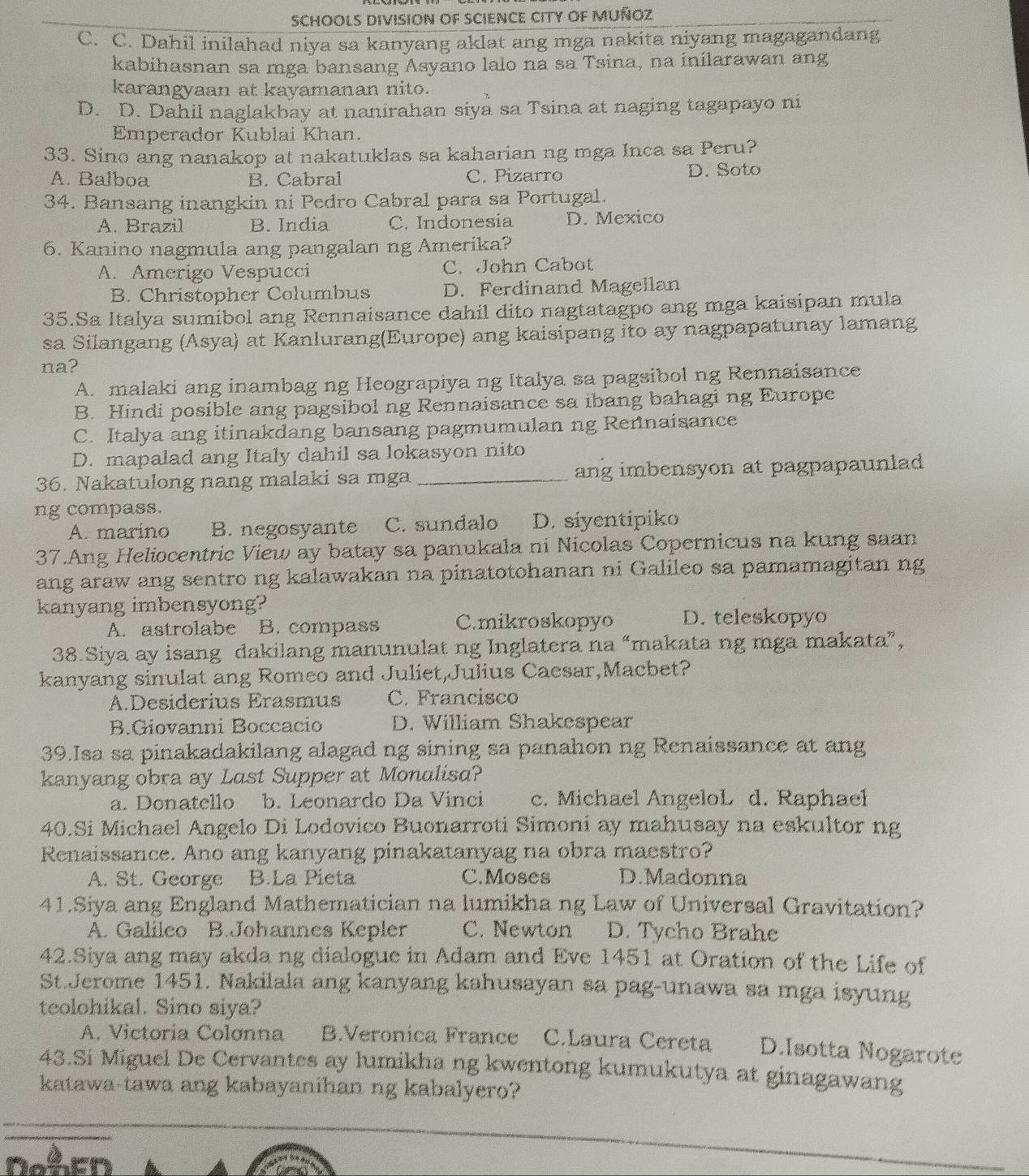 SCHOOLS DIVISION OF SCIENCE CITY OF MUÑOZ
C. C. Dahil inilahad niya sa kanyang aklat ang mga nakita niyang magagandang
kabihasnan sa mga bansang Asyano lalo na sa Tsina, na inilarawan ang
karangyaan at kayamanan nito.
D. D. Dahil naglakbay at nanirahan siya sa Tsina at naging tagapayo ni
Emperador Kublai Khan.
33. Sino ang nanakop at nakatuklas sa kaharian ng mga Inca sa Peru?
A. Balboa B. Cabral C. Pizarro D. Soto
34. Bansang inangkin ni Pedro Cabral para sa Portugal.
A. Brazil B. India C. Indonesia D. Mexico
6. Kanino nagmula ang pangalan ng Amerika?
A. Amerigo Vespucci C. John Cabot
B. Christopher Columbus D. Ferdinand Magellan
35.Sa Italya sumibol ang Rennaisance dahil dito nagtatagpo ang mga kaisipan mula
sa Silangang (Asya) at Kanlurang(Europe) ang kaisipang ito ay nagpapatunay lamang
na?
A. malaki ang inambag ng Heograpiya ng Italya sa pagsibol ng Rennaisance
B. Hindi posible ang pagsibol ng Rennaisance sa ibang bahagi ng Europe
C. Italya ang itinakdang bansang pagmumulan ng Rennaisance
D. mapalad ang Italy dahil sa lokasyon nito
36. Nakatulong nang malaki sa mga_ ang imbensyon at pagpapaunlad
ng compass.
A. marino B. negosyante C. sundalo D. siyentipiko
37.Ang Heliocentric View ay batay sa panukala ni Nicolas Copernicus na kung saan
ang araw ang sentro ng kalawakan na pinatotohanan ni Galileo sa pamamagitan ng
kanyang imbensyong?
A. astrolabe B. compass C.mikroskopyo D. teleskopyo
38.Siya ay isang dakilang manunulat ng Inglatera na “makata ng mga makata”,
kanyang sinulat ang Romeo and Juliet,Julius Cacsar,Macbet?
A.Desiderius Erasmus C. Francisco
B.Giovanni Boccacio D. William Shakespear
39.Isa sa pinakadakilang alagad ng sining sa panahon ng Renaissance at ang
kanyang obra ay Last Supper at Monalisa?
a. Donatello b. Leonardo Da Vinci c. Michael AngeloL d. Raphael
40.Si Michael Angelo Di Lodovico Buonarroti Simoni ay mahusay na eskultor ng
Renaissance. Ano ang kanyang pinakatanyag na obra maestro?
A. St. George B.La Pieta C.Moses D.Madonna
41.Siya ang England Mathematician na lumikha ng Law of Universal Gravitation?
A. Galileo B.Johannes Kepler C. Newton D. Tycho Brahe
42.Siya ang may akda ng dialogue in Adam and Eve 1451 at Oration of the Life of
St.Jerome 1451. Nakilala ang kanyang kahusayan sa pag-unawa sa mga isyung
teolohikal. Sino siya?
A. Victoria Colonna B.Veronica France C.Laura Cereta D.Isotta Nogarote
43.Si Miguel De Cervantes ay lumikha ng kwentong kumukutya at ginagawang
katawa-tawa ang kabayanihan ng kabalyero?