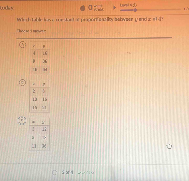 today. streak week Level 4
1 /4
Which table has a constant of proportionality between y and x of 4?
Choose 1 answer:
A
B
3 of 4 C