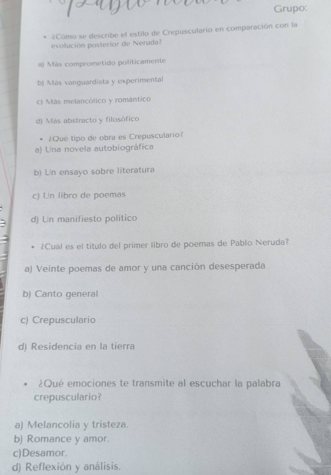 Grupo:
¿Cómo se describe el estilo de Crepusculario en comparación con la
evolución posterior de Neruda?
a) Más comprometido politicamente
b) Más vanguardista y experimental
c) Más melancólico y romántico
d) Más abstracto y filosófico
¿Qué tipo de obra es Crepusculario?
a) Una novela autobiográfica
b) Un ensayo sobre literatura
c) Un libro de poemas
d) Un manifiesto político
¿Cuál es el título del primer libro de poemas de Pablo Neruda?
a) Veinte poemas de amor y una canción desesperada
b) Canto general
c) Crepusculario
d) Residencia en la tierra
¿Qué emociones te transmite al escuchar la palabra
crepusculario?
a) Melancolia y tristeza.
b) Romance y amor.
c)Desamor.
d) Reflexión y análisis.