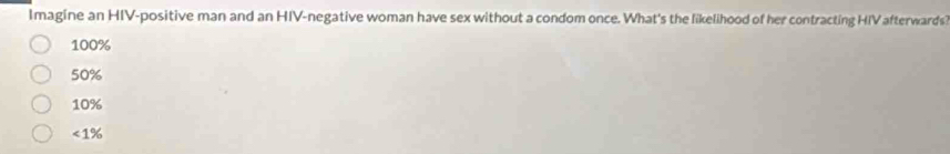 Imagine an HIV-positive man and an HIV-negative woman have sex without a condom once. What's the likelihood of her contracting HIV afterwards
100%
50%
10%
< 1%