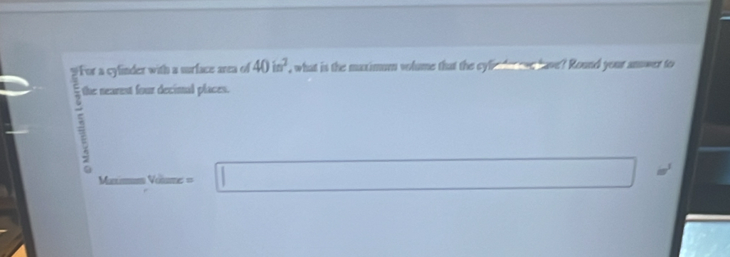 For a cyfinder with a surface area of 40in^2 , what is the maximum volume that the cyin dee ave have? Round your anower to 
; 
the nearent four decimal places. 
Mani Vellme= □ =