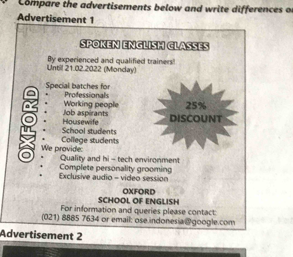 Compare the advertisements below and write differences of 
Advertisement 1 
SPOKEN ENGLISH CLASSES 
By experienced and qualified trainers! 
Until 21.02.2022 (Monday) 
Special batches for 
Professionals 
a Working people 25%
Job aspirants 
Housewife 
DISCOUNT 
School students 
College students 
We provide: 
Quality and hi - tech environment 
Complete personality grooming 
Exclusive audio - video session 
OXFORD 
SCHOOL OF ENGLISH 
For information and queries please contact: 
(021) 8885 7634 or email: ose.indonesia@google.com 
Advertisement 2