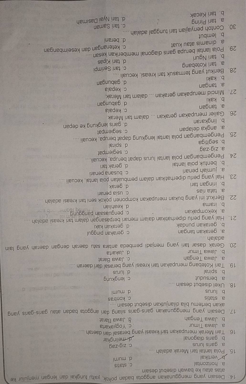 Desain yang menggunakan anggota badan pokok, yaitu tungkai dan lengan menjulur ke
atas atau ke bawah disebut desain
a. horizontal
c. statis
b.vertikal
d. murni
15. Pola lantai tari Merak adalah ...
a. garis lurus c. zig-zag
b. garis diagonal d. melingkar
16. Tari Merak merupakan tari kreasi yang berasal dari daerah
a. Jawa Timur c. Yogyakarta
b. Jawa Tengah d. Jawa Barat
17. Desain yang menggunakan garis-garis silang dari anggota badan atau garis-garis yang
akan bertemu bila dilanjutkan disebut desain ....
a. statis c. kontras
b. lurus d. murni
18. Ukel disebut desain ....
a. bersudut c. lengkung
b. spiral d. lurus
19. Tari Kotebang merupakan tari kreasi yang berasal dari daerah ....
a. Jawa Tengah c. Jawa Barat
b. Jawa Timur d. Jakarta
20. Gerak dasar tari yang menjadi pembeda antara satu daerah dengan daerah yang lain
adalah
a. gerakan tangan c. gerakan pinggul
b. gerakan pundak d. gerakan kaki
21. Hal yang perlu diperhatikan dalam menari berpasangan dalam tari kreasi adalah
a. kekompakan c. penguasaan panggung
b. irama d. keahlian
22. Berikut ini yang bukan merupakan komponen pokok seni tari kreasi adalah ....
a. tata rias c. usia penari
b. iringan tari d. gerak
23. Hal yang perlu diperhatikan dalam pembuatan pola lantai, kecuali ....
a. jumlah penari c. busana penari
b. bentuk pola lantai d. gerak tari
24. Pengembangan pola lantai lurus dapat berupa, kecuali....
a. zig-zag c. segiempat
b. segitiga d. spiral
25. Pengembangan pola lantai lengkung dapat berupa, kecuali ....
a. angka delapan c. segiempat
b. lingkaran d. garis lengkung ke depan
26. Galier merupakan gerakan ... dalam tari Merak.
c. kepala
a. tangan
d. gabungan
b. kaki
27. Mincid merupakan gerakan ... dalam tari Merak.
c. kepala
a. tangan
d. gabungan
b. kaki
28. Berikut yang termasuk tari kreasi, kecuali ....
a. tari Kotebang c. tari Serimpi
b. tari Nguri d. tari Kipas
29. Pola lantai berupa garis diagonal memberikan kesan ....
a. dinamis atau kuat c. ketenangan dan keseimbangan
d. berani
b. lembut
30. Contoh penyajian tari tunggal adalah    
a. tari Piring c. tari Saman
d. tari Nyai Dasimah
b. tari Kecak