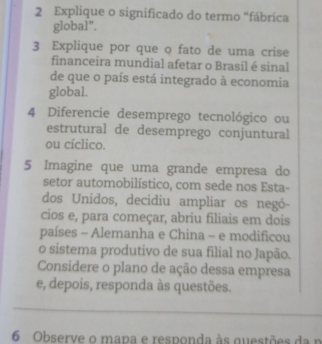 Explique o significado do termo “fábrica 
global”. 
3 Explique por que o fato de uma crise 
financeira mundial afetar o Brasil é sinal 
de que o país está integrado à economia 
global. 
4 Diferencie desemprego tecnológico ou 
estrutural de desemprego conjuntural 
ou cíclico. 
5 Imagine que uma grande empresa do 
setor automobilístico, com sede nos Esta- 
dos Unidos, decidiu ampliar os negó- 
cios e, para começar, abriu filiais em dois 
países - Alemanha e China - e modificou 
o sistema produtivo de sua filial no Japão. 
Considere o plano de ação dessa empresa 
e, depois, responda às questões. 
_ 
6 Observe o mapa e responda às questões da n