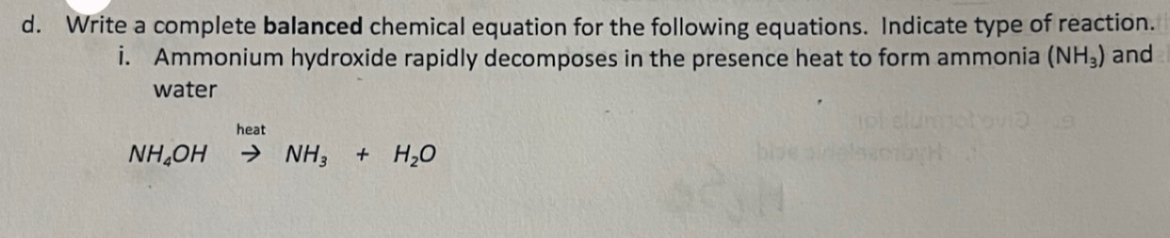 Write a complete balanced chemical equation for the following equations. Indicate type of reaction. 
i. Ammonium hydroxide rapidly decomposes in the presence heat to form ammonia (NH_3) and 
water
NH_4OHxrightarrow heatNH_3+H_2O