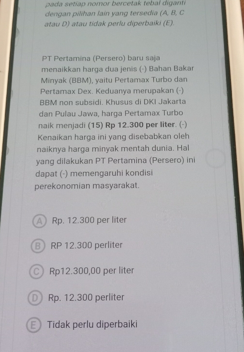 pada setiap nomor bercetak tebal diganti
dengan pilihan lain yang tersedia (A, B, C
atau D) atau tidak perlu diperbaiki (E).
PT Pertamina (Persero) baru saja
menaikkan harga dua jenis (-) Bahan Bakar
Minyak (BBM), yaitu Pertamax Turbo dan
Pertamax Dex. Keduanya merupakan (-)
BBM non subsidi. Khusus di DKI Jakarta
dan Pulau Jawa, harga Pertamax Turbo
naik menjadi (15) Rp 12.300 per liter. (-)
Kenaikan harga ini yang disebabkan oleh
naiknya harga minyak mentah dunia. Hal
yang dilakukan PT Pertamina (Persero) ini
dapat (-) memengaruhi kondisi
perekonomian masyarakat.
A Rp. 12.300 per liter
B RP 12.300 perliter
CRp12.300,00 per liter
D Rp. 12.300 perliter
Tidak perlu diperbaiki