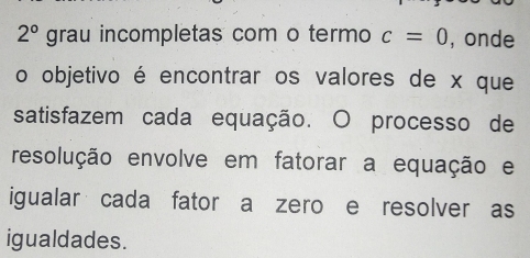 2° grau incompletas com o termo c=0 , onde 
o objetivo é encontrar os valores de x que 
satisfazem cada equação. O processo de 
resolução envolve em fatorar a equação e 
igualar cada fator a zero e resolver as 
igualdades.