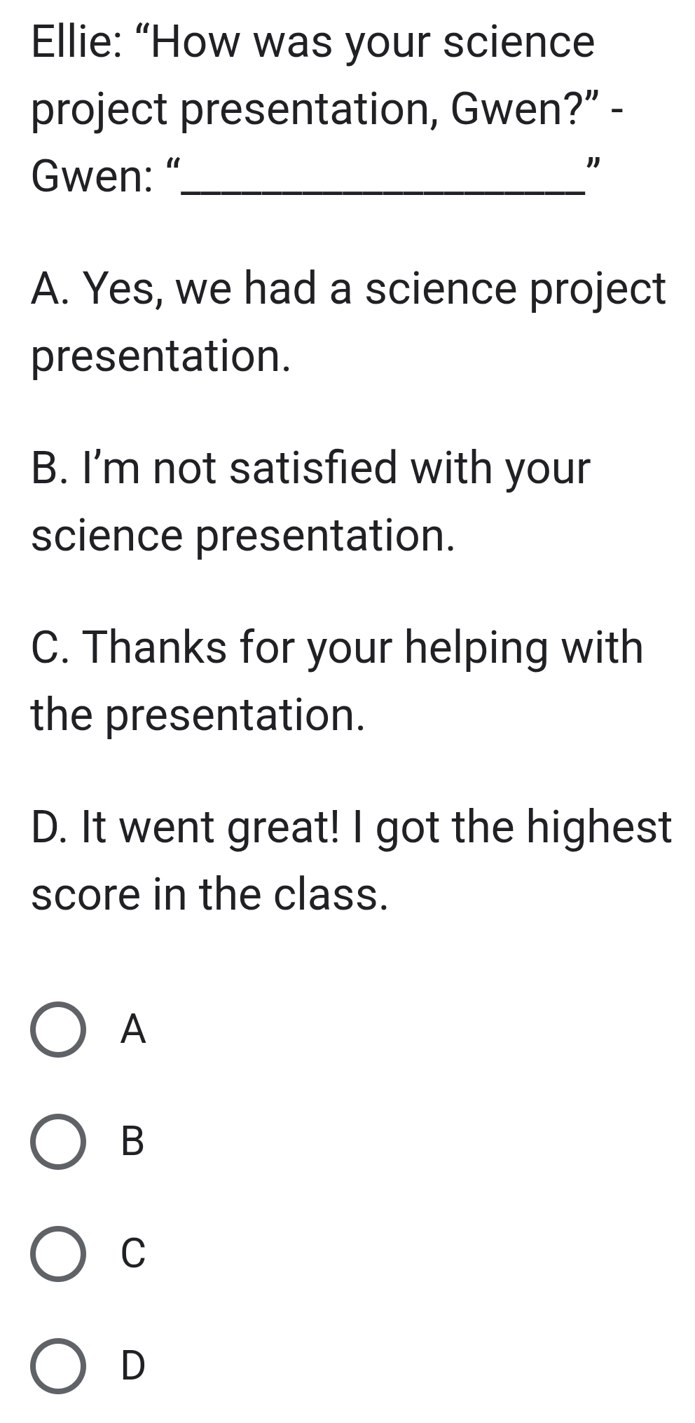 Ellie: “How was your science
project presentation, Gwen?” -
Gwen: “_
"
A. Yes, we had a science project
presentation.
B. I'm not satisfied with your
science presentation.
C. Thanks for your helping with
the presentation.
D. It went great! I got the highest
score in the class.
A
B
C
D