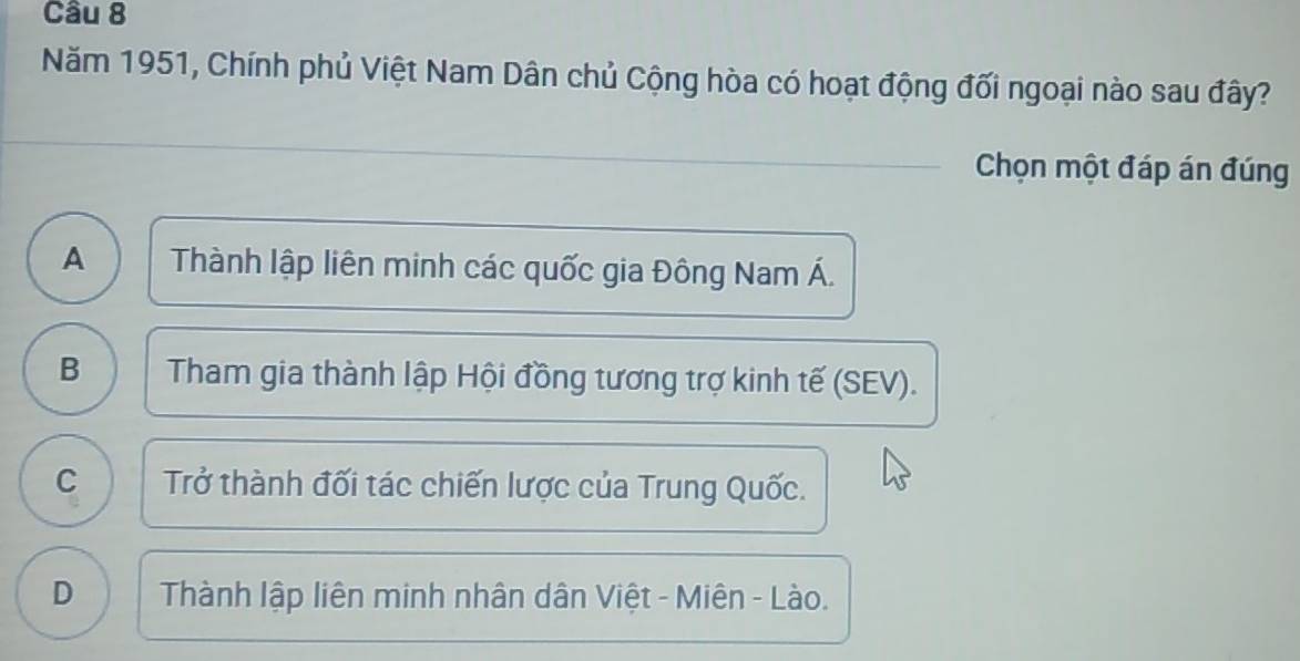 Năm 1951, Chính phủ Việt Nam Dân chủ Cộng hòa có hoạt động đối ngoại nào sau đây?
_Chọn một đáp án đúng
A Thành lập liên minh các quốc gia Đông Nam Á.
B Tham gia thành lập Hội đồng tương trợ kinh tế (SEV).
C Trở thành đối tác chiến lược của Trung Quốc.
D Thành lập liên minh nhân dân Việt - Miên - Lào.