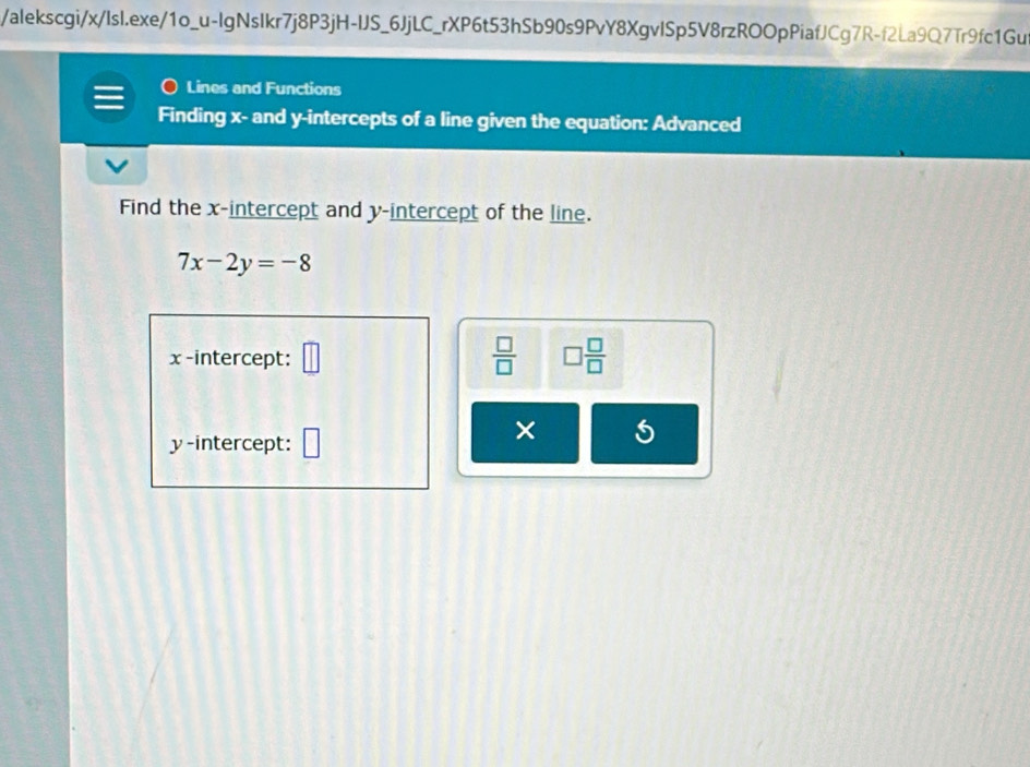 alekscgi/x/IsI.exe/1o_u-lgNslkr7j8P3jH-IJS_6JjLC_rXP6t53hSb90s9PvY8XgvlSp5V8rzROOpPiafJCg7R-f2La9Q7Tr9fc1Gu 
Lines and Functions 
Finding x - and y-intercepts of a line given the equation: Advanced 
Find the x-intercept and y-intercept of the line.
7x-2y=-8
x -intercept: □  □ /□   □  □ /□  
y-intercept: 
× 5