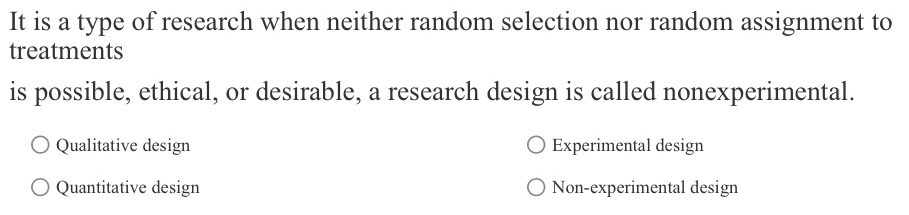 It is a type of research when neither random selection nor random assignment to
treatments
is possible, ethical, or desirable, a research design is called nonexperimental.
Qualitative design Experimental design
Quantitative design Non-experimental design