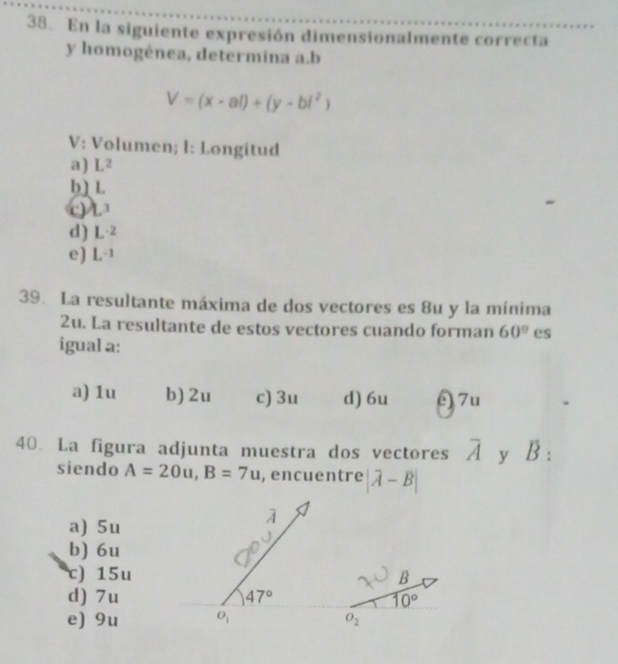 En la siguiente expresión dimensionalmente correcta
y homogénea, determina a.b
V=(x-al)+(y-bl^2)
V: Volumen; l: Longitud
a) L^2
b] L
c) L^3
d) L^(-2)
e) L^(-1)
39. La resultante máxima de dos vectores es 8u y la mínima
2u. La resultante de estos vectores cuando forman 60° es
igual a:
a) 1u b) 2u c) 3u d) 6u é) 7u
40. La figura adjunta muestra dos vectores overline A y B :
siendo A=20u,B=7u , encuentre |vector A-vector B|
a) 5u
b) 6u
c) 15u
d) 7u
e) 9u