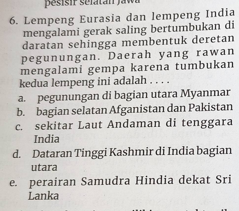 pésisir sélatan Jawa
6. Lempeng Eurasia dan lempeng India
mengalami gerak saling bertumbukan di
daratan sehingga membentuk deretan
pegunungan. Daerah yang rawan
mengalami gempa karena tumbukan
kedua lempeng ini adalah . . . .
a. pegunungan di bagian utara Myanmar
b. bagian selatan Afganistan dan Pakistan
c. sekitar Laut Andaman di tenggara
India
d. Dataran Tinggi Kashmir di India bagian
utara
e. perairan Samudra Hindia dekat Sri
Lanka