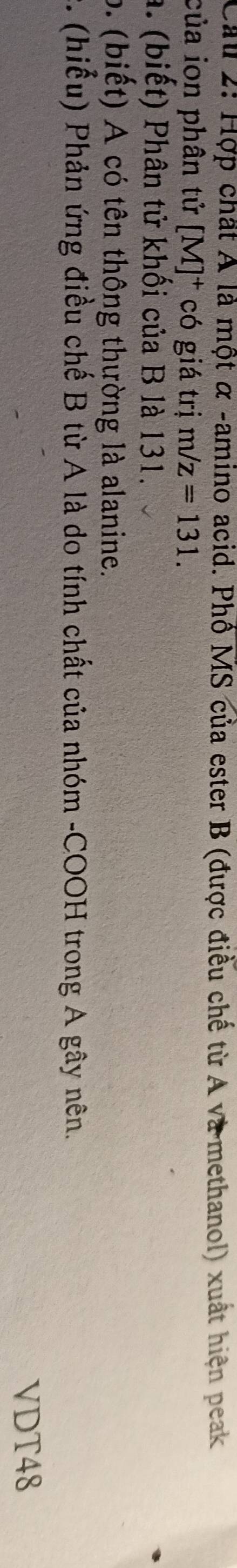 Hợp chất Á là một α -amino acid. Phổ MS của ester B (được điều chế từ A và methanol) xuất hiện peak 
của ion phân tử [M]^+ có giá trị m/z=131. 
a. (biết) Phân tử khối của B là 131. 
b. (biết) A có tên thông thường là alanine. 
. (hiếu) Phản ứng điều chế B từ A là do tính chất của nhóm -COOH trong A gây nên. 
VDT48