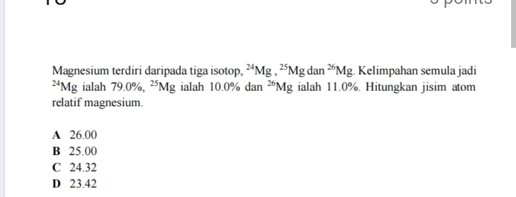 Magnesium terdiri daripada tiga isotop, ^24Mg, ^25Mgdan^(26)Mg Kelimpahan semula jadi^(24)Mg ialah 79.0% , ^25Mg ialah 10.0% dan^(26)Mg ialah 11.0%. Hitungkan jisim atom
relatif magnesium.
A 26.00
B 25.00
C 24.32
D 23.42