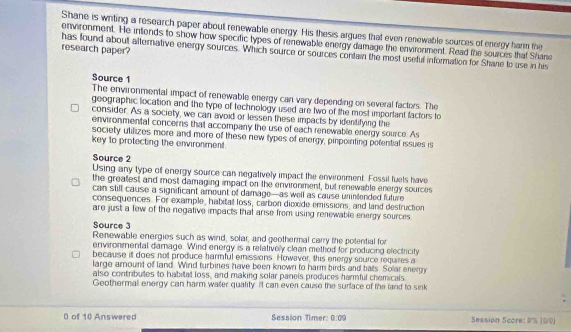 Shane is writing a research paper about renewable energy. His thesis argues that even renewable sources of energy harm the
environment. He intends to show how specific types of renewable energy damage the environment. Read the sources that Shane
research paper?
has found about alternative energy sources. Which source or sources contain the most useful information for Shane to use in his
Source 1
The environmental impact of renewable energy can vary depending on several factors. The
geographic location and the type of technology used are two of the most important factors to
consider. As a society, we can avoid or lessen these impacts by identifying the
environmental concerns that accompany the use of each renewable energy source. As
society utilizes more and more of these new types of energy, pinpointing potential issues is
key to protecting the environment
Source 2
Using any type of energy source can negatively impact the environment. Fossil fuels have
the greatest and most damaging impact on the environment, but renewable energy sources
can still cause a significant amount of damage—as well as cause unintended future
consequences. For example, habitat loss, carbon dioxide emissions, and land destruction
are just a few of the negative impacts that arise from using renewable energy sources
Source 3
Renewable energies such as wind, solar, and geothermal carry the potential for
environmental damage. Wind energy is a relatively clean method for producing electricity
because it does not produce harmful emissions. However, this energy source requires a
large amount of land Wind turbines have been known to harm birds and bats. Solar energy
also contributes to habitat loss, and making solar panels produces harmful chemicals
Geothermal energy can harm water quality. It can even cause the surface of the land to sink
0 of 10 Answered Session Timer: 0:09 Session Score: 1% (0/0)