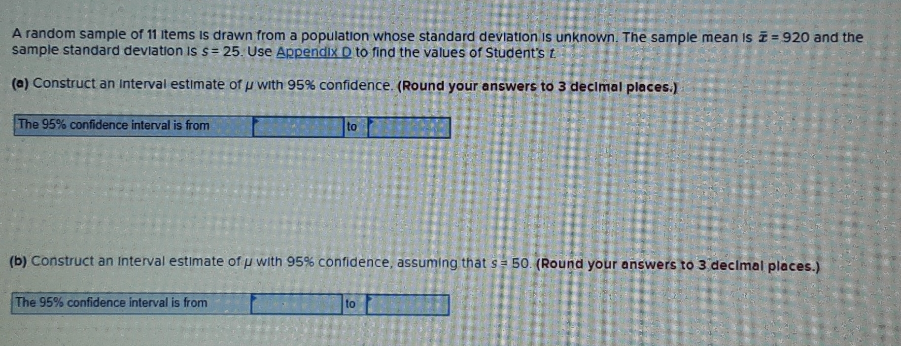 A random sample of 11 items is drawn from a population whose standard deviation is unknown. The sample mean is overline x=920 and the 
sample standard deviation is s=25. Use Appendix D to find the values of Student's £
(a) Construct an interval estimate of μ with 95% confidence. (Round your answers to 3 decimal places.) 
The 95% confidence interval is from to 
(b) Construct an interval estimate of μ with 95% confidence, assuming that s=50 (Round your answers to 3 decimal places.) 
The 95% confidence interval is from to