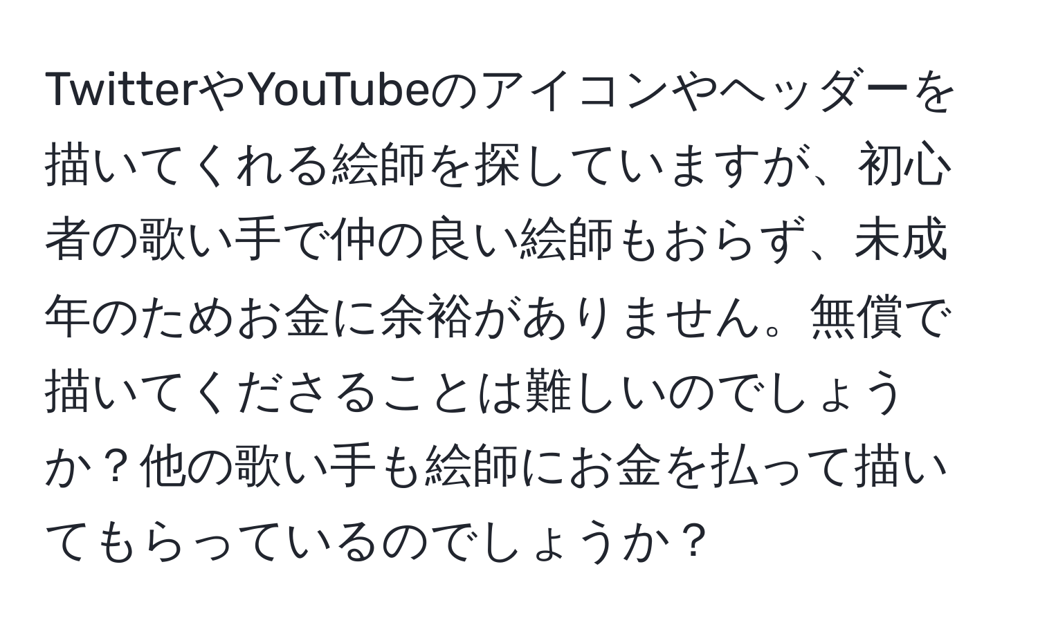 TwitterやYouTubeのアイコンやヘッダーを描いてくれる絵師を探していますが、初心者の歌い手で仲の良い絵師もおらず、未成年のためお金に余裕がありません。無償で描いてくださることは難しいのでしょうか？他の歌い手も絵師にお金を払って描いてもらっているのでしょうか？