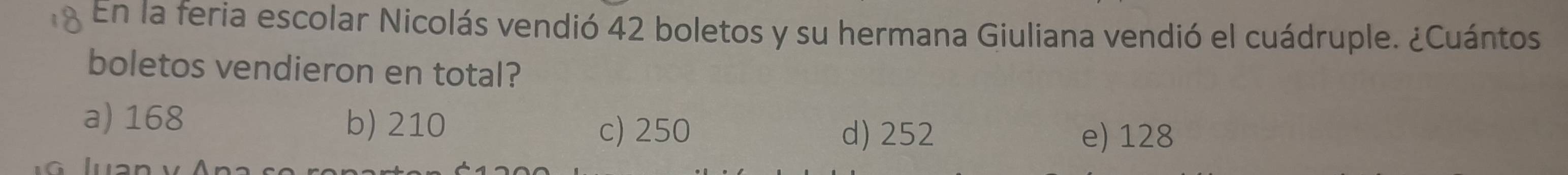 En la feria escolar Nicolás vendió 42 boletos y su hermana Giuliana vendió el cuádruple. ¿Cuántos
boletos vendieron en total?
a) 168 b) 210
c) 250 d) 252 e) 128