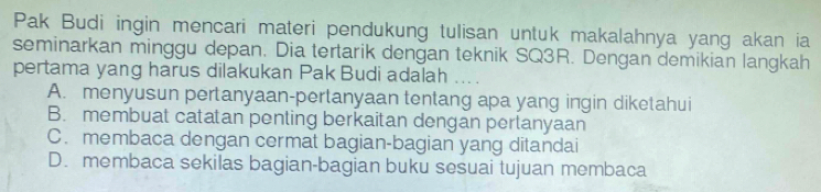 Pak Budi ingin mencari materi pendukung tulisan untuk makalahnya yang akan ia
seminarkan minggu depan. Dia tertarik dengan teknik SQ3R. Dengan demikian langkah
pertama yang harus dilakukan Pak Budi adalah a
A. menyusun pertanyaan-pertanyaan tentang apa yang ingin diketahui
B. membuat catatan penting berkaitan dengan pertanyaan
C. membaca dengan cermat bagian-bagian yang ditandai
D. membaca sekilas bagian-bagian buku sesuai tujuan membaca