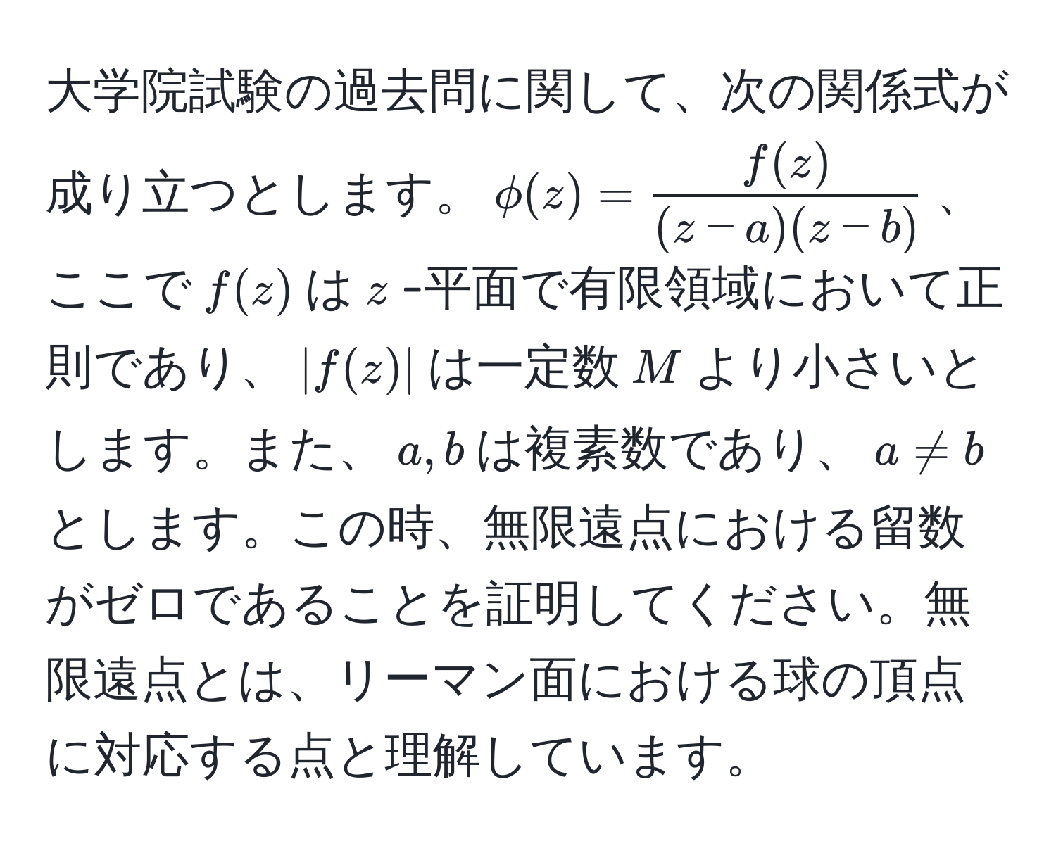 大学院試験の過去問に関して、次の関係式が成り立つとします。$phi(z) =  f(z)/(z-a)(z-b) $、ここで$f(z)$は$z$-平面で有限領域において正則であり、$|f(z)|$は一定数$M$より小さいとします。また、$a,b$は複素数であり、$a != b$とします。この時、無限遠点における留数がゼロであることを証明してください。無限遠点とは、リーマン面における球の頂点に対応する点と理解しています。