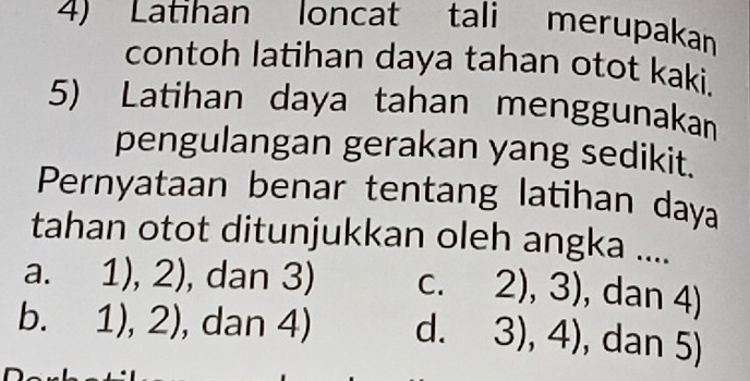 Latihan loncat tali merupakan
contoh latihan daya tahan otot kaki.
5) Latihan daya tahan menggunakan
pengulangan gerakan yang sedikit.
Pernyataan benar tentang latihan daya
tahan otot ditunjukkan oleh angka ....
a. 1),2) , dan 3) C. 2),3) , dan 4)
b. 1),2) , dan 4) d. 3),4) , dan 5)