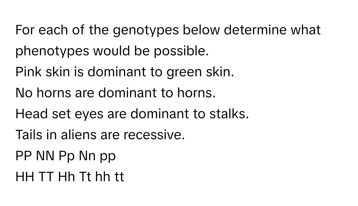 For each of the genotypes below determine what phenotypes would be possible. 

Pink skin is dominant to green skin. 
No horns are dominant to horns. 
Head set eyes are dominant to stalks. 
Tails in aliens are recessive. 

PP NN Pp Nn pp 
HH TT Hh Tt hh tt