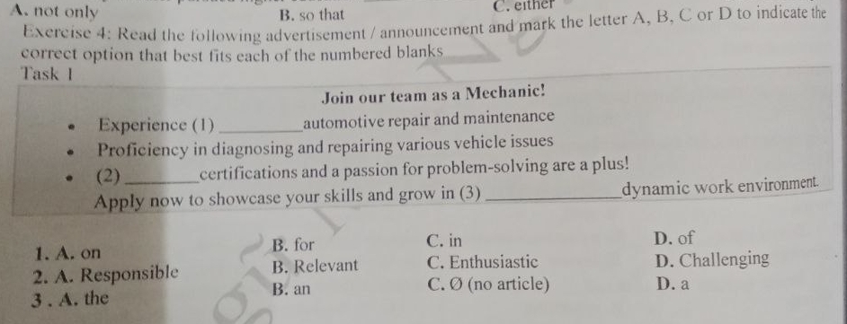 A. not only B. so that C. either
Exercise 4: Read the following advertisement / announcement and mark the letter A, B, C or D to indicate the
correct option that best fits each of the numbered blanks
Task I
Join our team as a Mechanic!
Experience (1) _automotive repair and maintenance
Proficiency in diagnosing and repairing various vehicle issues
(2)_ certifications and a passion for problem-solving are a plus!
Apply now to showcase your skills and grow in (3) _dynamic work environment.
1. A. on
B. for C. in D. of
2. A. Responsible B. Relevant C. Enthusiastic D. Challenging
B. an C. Ø (no article) D. a
3 . A. the