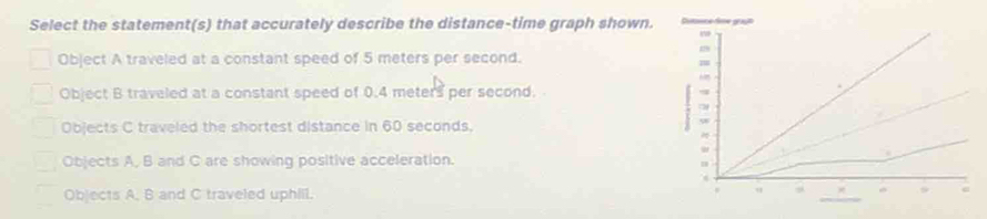 Select the statement(s) that accurately describe the distance-time graph shown.
Object A traveled at a constant speed of 5 meters per second.
Object B traveled at a constant speed of 0.4 meters per second.
Objects C traveled the shortest distance in 60 seconds.
Objects A, B and C are showing positive acceleration.
Objects A, B and C traveled uphiil.