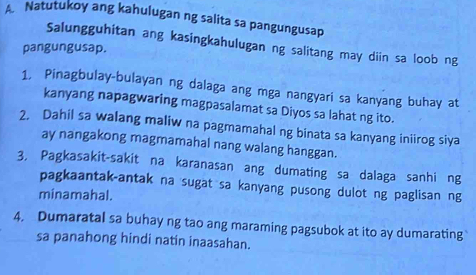 Natutukoy ang kahulugan ng salita sa pangungusap 
Salungguhitan ang kasingkahulugan ng salitang may diin sa loob ng 
pangungusap. 
1, Pinagbulay-bulayan ng dalaga ang mga nangyari sa kanyang buhay at 
kanyang napagwaring magpasalamat sa Diyos sa lahat ng ito. 
2. Dahil sa walang maliw na pagmamahal ng binata sa kanyang iniirog siya 
ay nangakong magmamahal nang walang hanggan. 
3, Pagkasakit-sakit na karanasan ang dumating sa dalaga sanhi ng 
pagkaantak-antak na sugat sa kanyang pusong dulot ng paglisan ng 
minamahal. 
4. Dumaratal sa buhay ng tao ang maraming pagsubok at ito ay dumarating 
sa panahong hindi natin inaasahan.