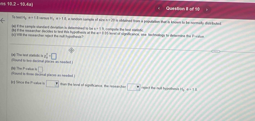 ns 10.2 - 10.4a) Question 8 of 10 
To test H_0:sigma =1.8 versus H_1:sigma >1.8 , a random sample of size n=20 is obtained from a population that is known to be normally distributed. 
(a) If the sample standard deviation is determined to be s=1.9 , compute the test statistic 
(b) If the researcher decides to test this hypothesis at the alpha =0.05 level of significance, use technology to determine the P -value. 
(c) Will the researcher reject the null hypothesis? 
(a) The test statistic is x_0^(2=□
(Round to two decimal places as needed.) 
(b) The P -value is □ 
(Round to three decimal places as needed.) 
(c) Since the P -value is than the level of significance, the researcher overline L) overline v reject the null hypothesis H_0:sigma =1.8