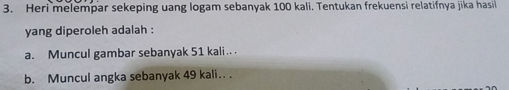 Heri melempar sekeping uang logam sebanyak 100 kali. Tentukan frekuensi relatifnya jika hasil 
yang diperoleh adalah : 
a. Muncul gambar sebanyak 51 kali.. . 
b. Muncul angka sebanyak 49 kali.. .