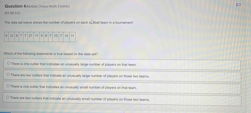 Question 4(Multiple Choice Worth 2 points)
(01.02 LC)
The data set below shows the number of players on each su tball team in a tournament:
Which of the following statements is true based on the data set?
There is one outlier that indicates an unusually large number of players on that team.
There are two outliers that indicate an unusually large number of players on those two teams.
There is one outlier that indicates an unusually small number of players on that team.
There are two outliers that indicate an unusually small number of players on those two teams.