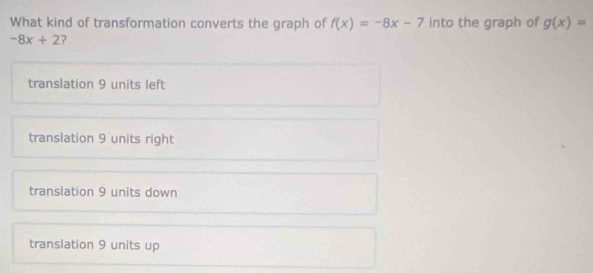 What kind of transformation converts the graph of f(x)=-8x-7 into the graph of g(x)=
-8x+2 ?
translation 9 units left
translation 9 units right
translation 9 units down
translation 9 units up