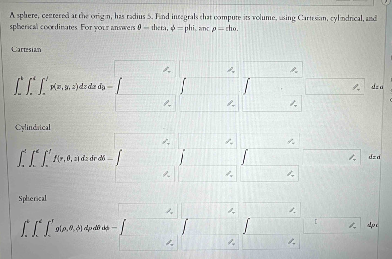 A sphere, centered at the origin, has radius 5. Find integrals that compute its volume, using Cartesian, cylindrical, and 
spherical coordinates. For your answers θ =theta, phi =phi , and rho =rho. 
Cartesian 
□ ,□ □ 
|
∈t _a^(b∈t _c^d∈t _e^fp(x,y,z)dzdxdy=∈t □ □ □ dza 
□ ,□ □ 
Cylindrical 
,
∈t _a^b∈t _c^d∈t _c^1f(x,0,z)dxd0=∈t _z^k∈t _z^z∈t _z^z□ _z^z dz
□ )
∈t _a^(b∈t _c^d∈t _c^1g(p,θ ,phi )dydb=□ ,beginvmatrix) lambda  □ &L □ ,□ , □ ,endarray □ dp(