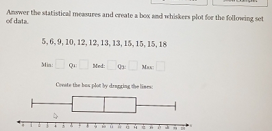 Answer the statistical measures and create a box and whiskers plot for the following set 
of data.
5, 6, 9, 10, 12, 12, 13, 13, 15, 15, 15, 18
Min: □ Q1 □ Med: □ Qs□ Max:□
Create the box plot by dragging the lines:
18