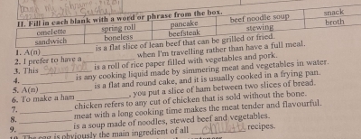 is a fla 
1. A(n) _ 
when I'm travelling rather than ha 
is a roll of rice paper filled with vegetables and pork. 
3. This 2. I prefer to have a_ 
4. _is any cooking liquid made by simmering meat and vegetables in water. 
5. A(n)
is a flat and round cake, and it is usually cooked in a frying pan 
6. To make a ham _, you put a slice of ham between two slices of bread. 
chicken refers to any cut of chicken that is sold without the bone. 
8. _meat with a long cooking time makes the meat tender and flavourful. 
9. __is a soup made of noodles, stewed beef and vegetables. 
The reg is pbviously the main ingredient of all recipes.