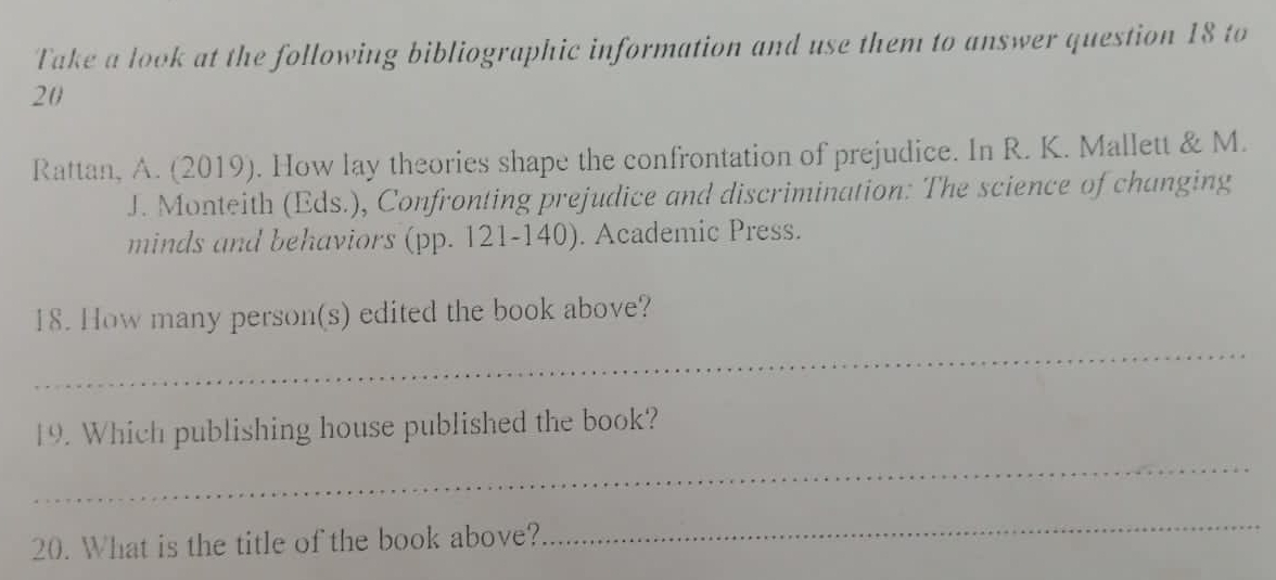 Take a look at the following bibliographic information and use them to answer question 18 to 
20 
Rattan, A. (2019). How lay theories shape the confrontation of prejudice. In R. K. Mallett & M. 
J. Monteith (Eds.), Confronting prejudice and discrimination: The science of changing 
minds and behaviors (pp. 121-140). Academic Press. 
_ 
18. How many person(s) edited the book above? 
_ 
19. Which publishing house published the book? 
20. What is the title of the book above? 
_