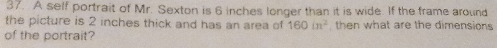 A self portrait of Mr. Sexton is 6 inches longer than it is wide. If the frame around 
the picture is 2 inches thick and has an area of 160in^2 then what are the dimensions 
of the portrait?