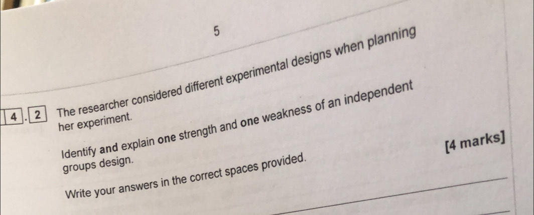 5 
4 . 2 The researcher considered different experimental designs when planning 
Identify and explain one strength and one weakness of an independen 
her experiment. 
[4 marks] 
groups design. 
Write your answers in the correct spaces provided.