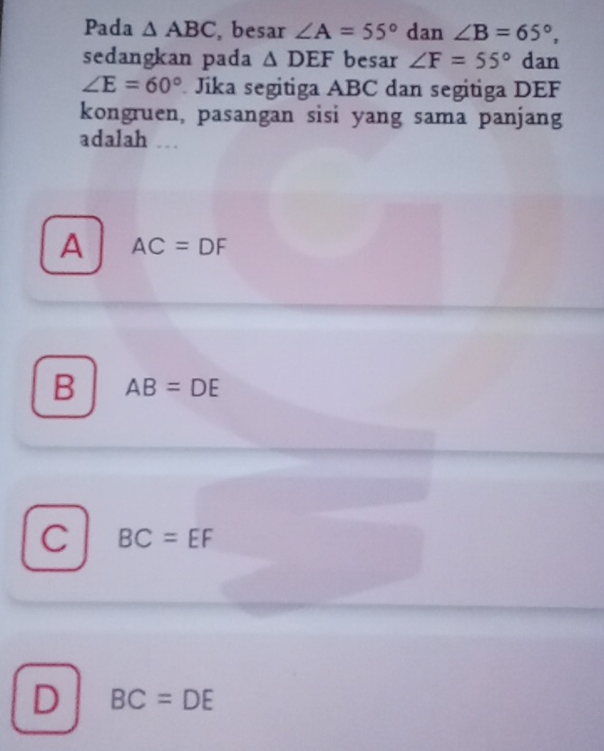 Pada △ ABC , besar ∠ A=55° dan ∠ B=65°, 
sedangkan pada △ DEF besar ∠ F=55° dan
∠ E=60° * Jika segitiga ABC dan segitiga DEF
kongruen, pasangan sisi yang sama panjang
adalah ..
A AC=DF
B AB=DE
C BC=EF
D BC=DE